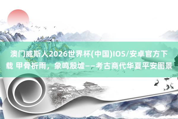 澳门威斯人2026世界杯(中国)IOS/安卓官方下载 甲骨祈雨，象鸣殷墟——考古商代华夏平安图景