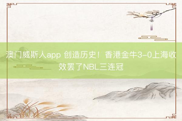 澳门威斯人app 创造历史！香港金牛3-0上海收效罢了NBL三连冠