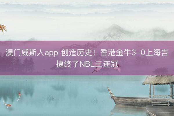 澳门威斯人app 创造历史！香港金牛3-0上海告捷终了NBL三连冠