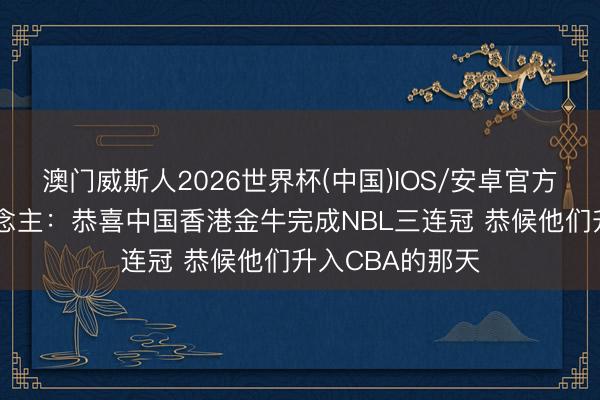 澳门威斯人2026世界杯(中国)IOS/安卓官方下载 媒体东说念主：恭喜中国香港金牛完成NBL三连冠 恭候他们升入CBA的那天