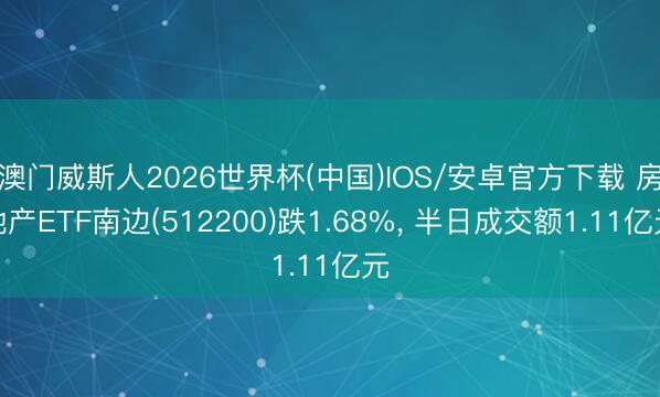 澳门威斯人2026世界杯(中国)IOS/安卓官方下载 房地产ETF南边(512200)跌1.68%， 半日成交额1.11亿元