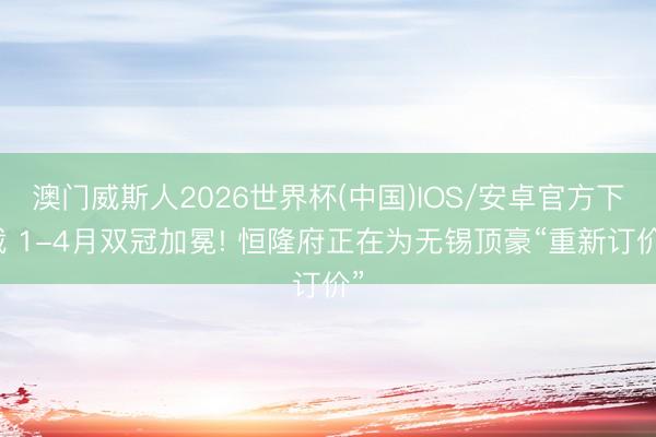 澳门威斯人2026世界杯(中国)IOS/安卓官方下载 1-4月双冠加冕! 恒隆府正在为无锡顶豪“重新订价”