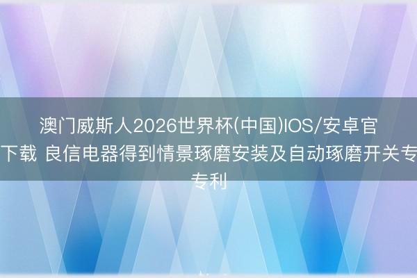 澳门威斯人2026世界杯(中国)IOS/安卓官方下载 良信电器得到情景琢磨安装及自动琢磨开关专利