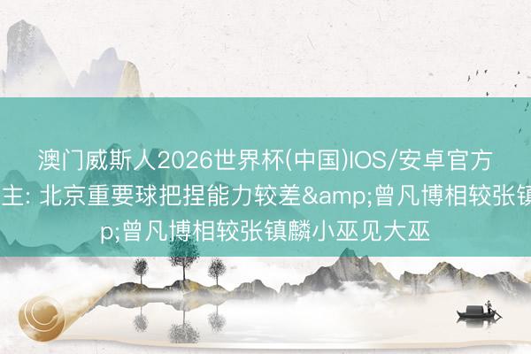 澳门威斯人2026世界杯(中国)IOS/安卓官方下载 媒体东谈主: 北京重要球把捏能力较差&曾凡博相较张镇麟小巫见大巫