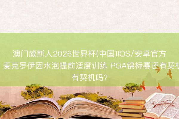 澳门威斯人2026世界杯(中国)IOS/安卓官方下载 麦克罗伊因水泡提前适度训练 PGA锦标赛还有契机吗？