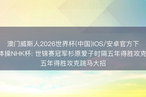 澳门威斯人2026世界杯(中国)IOS/安卓官方下载 2026体操NHK杯: 世锦赛冠军杉原爱子时隔五年得胜攻克跳马大招