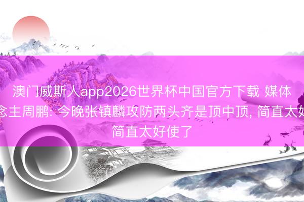澳门威斯人app2026世界杯中国官方下载 媒体东说念主周鹏: 今晚张镇麟攻防两头齐是顶中顶， 简直太好使了