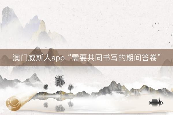 澳门威斯人app “需要共同书写的期间答卷”