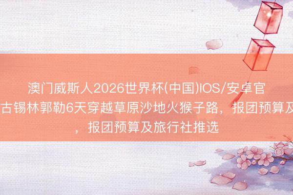 澳门威斯人2026世界杯(中国)IOS/安卓官方下载 内蒙古锡林郭勒6天穿越草原沙地火猴子路，报团预算及旅行社推选