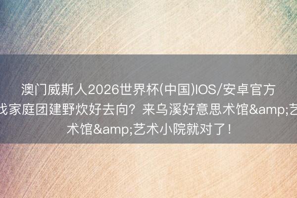 澳门威斯人2026世界杯(中国)IOS/安卓官方下载 周末念念找家庭团建野炊好去向？来乌溪好意思术馆&艺术小院就对了！