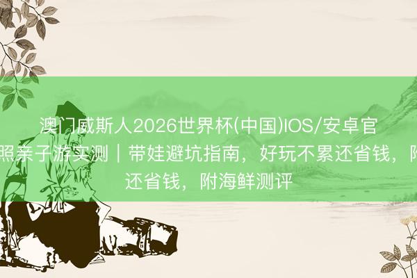 澳门威斯人2026世界杯(中国)IOS/安卓官方下载 日照亲子游实测｜带娃避坑指南，好玩不累还省钱，附海鲜测评