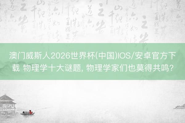 澳门威斯人2026世界杯(中国)IOS/安卓官方下载 物理学十大谜题， 物理学家们也莫得共鸣?