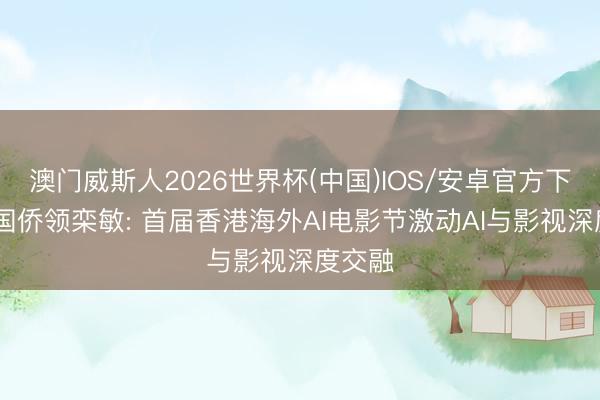澳门威斯人2026世界杯(中国)IOS/安卓官方下载 韩国侨领栾敏: 首届香港海外AI电影节激动AI与影视深度交融