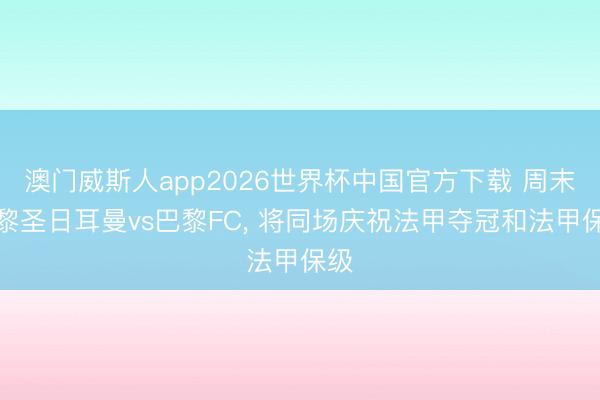 澳门威斯人app2026世界杯中国官方下载 周末巴黎圣日耳曼vs巴黎FC， 将同场庆祝法甲夺冠和法甲保级