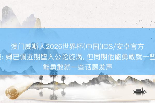 澳门威斯人2026世界杯(中国)IOS/安卓官方下载 队报: 姆巴佩近期堕入公论旋涡， 但同期他能勇敢就一些话题发声