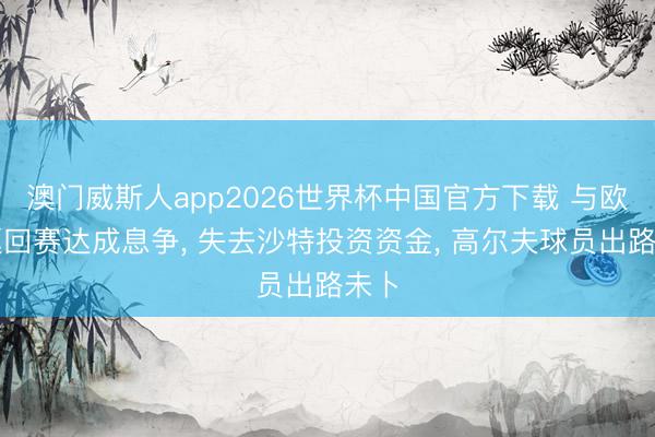 澳门威斯人app2026世界杯中国官方下载 与欧洲巡回赛达成息争， 失去沙特投资资金， 高尔夫球员出路未卜