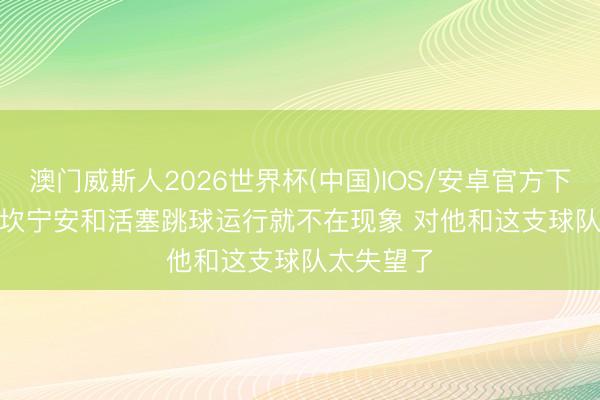 澳门威斯人2026世界杯(中国)IOS/安卓官方下载 Skip: 坎宁安和活塞跳球运行就不在现象 对他和这支球队太失望了
