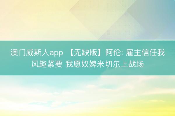 澳门威斯人app 【无缺版】阿伦: 雇主信任我风趣紧要 我愿奴婢米切尔上战场