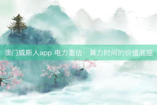 澳门威斯人app 电力重估：算力时间的价值底座