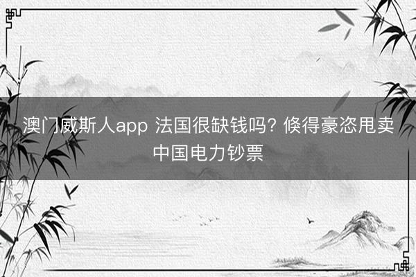 澳门威斯人app 法国很缺钱吗? 倏得豪恣甩卖中国电力钞票