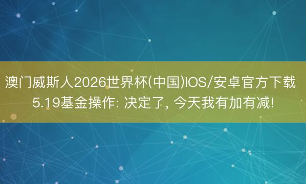 澳门威斯人2026世界杯(中国)IOS/安卓官方下载 5.19基金操作: 决定了， 今天我有加有减!