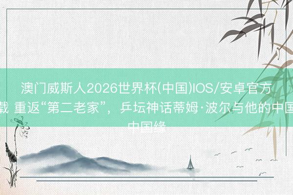 澳门威斯人2026世界杯(中国)IOS/安卓官方下载 重返“第二老家”，乒坛神话蒂姆·波尔与他的中国缘