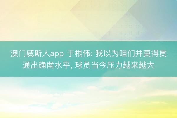 澳门威斯人app 于根伟: 我以为咱们并莫得贯通出确凿水平, 球员当今压力越来越大