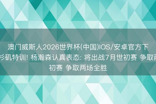 澳门威斯人2026世界杯(中国)IOS/安卓官方下载 在洛杉矶特训! 杨瀚森认真表态: 将出战7月世初赛 争取两场全胜