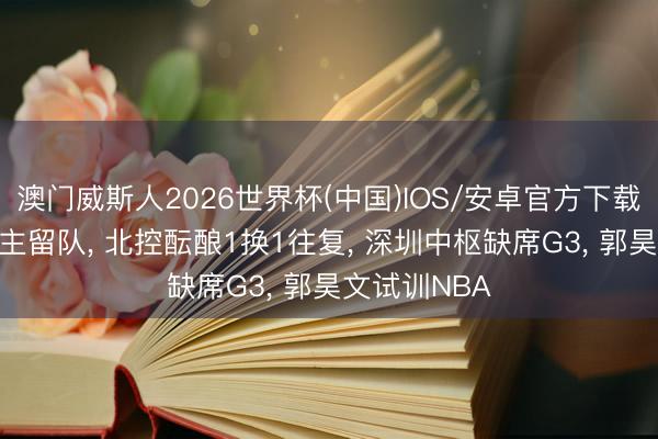 澳门威斯人2026世界杯(中国)IOS/安卓官方下载 广东2东谈主留队， 北控酝酿1换1往复， 深圳中枢缺席G3， 郭昊文试训NBA