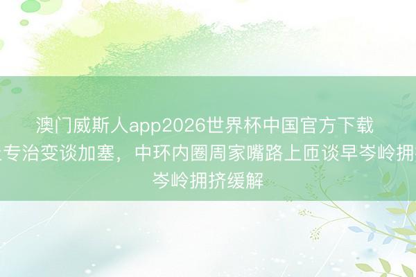 澳门威斯人app2026世界杯中国官方下载 硬终止专治变谈加塞，中环内圈周家嘴路上匝谈早岑岭拥挤缓解