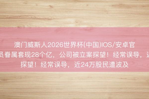 澳门威斯人2026世界杯(中国)IOS/安卓官方下载 着名男演员眷属套现28个亿，公司被立案探望！经常误导，近24万股民遭波及