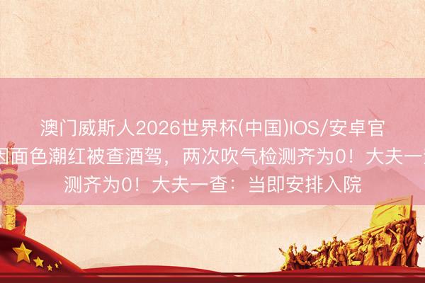 澳门威斯人2026世界杯(中国)IOS/安卓官方下载 男人驾车因面色潮红被查酒驾,两次吹气检测齐为0!大夫一查:当即安排入院