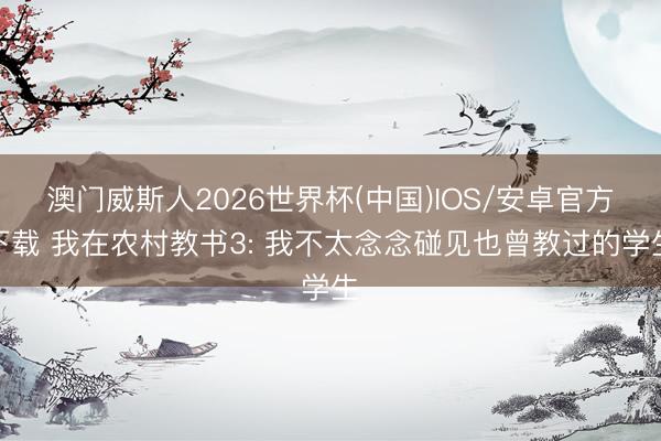 澳门威斯人2026世界杯(中国)IOS/安卓官方下载 我在农村教书3: 我不太念念碰见也曾教过的学生