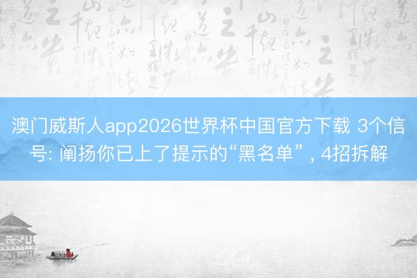 澳门威斯人app2026世界杯中国官方下载 3个信号: 阐扬你已上了提示的“黑名单” ， 4招拆解