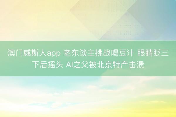 澳门威斯人app 老东谈主挑战喝豆汁 眼睛眨三下后摇头 AI之父被北京特产击溃