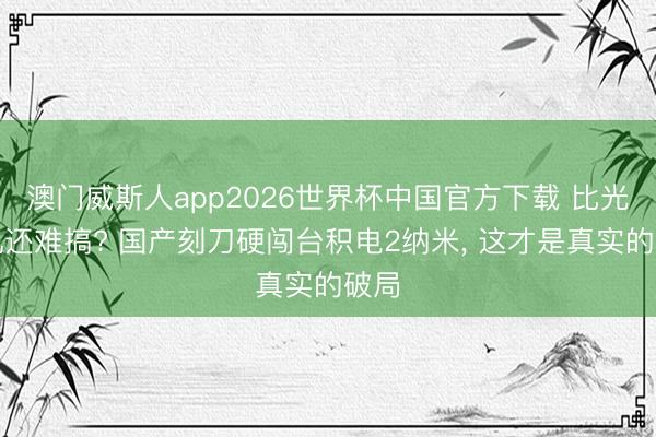 澳门威斯人app2026世界杯中国官方下载 比光刻机还难搞? 国产刻刀硬闯台积电2纳米， 这才是真实的破局