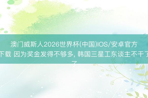 澳门威斯人2026世界杯(中国)IOS/安卓官方下载 因为奖金发得不够多， 韩国三星工东谈主不干了