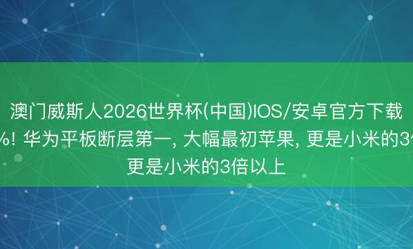 澳门威斯人2026世界杯(中国)IOS/安卓官方下载 33.2%! 华为平板断层第一， 大幅最初苹果， 更是小米的3倍以上