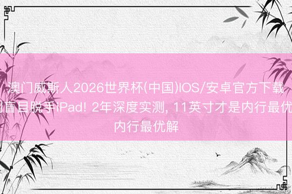 澳门威斯人2026世界杯(中国)IOS/安卓官方下载 别盲目脱手iPad! 2年深度实测, 11英寸才是内行最优解