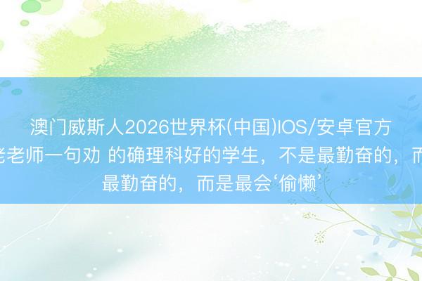 澳门威斯人2026世界杯(中国)IOS/安卓官方下载 听特级老老师一句劝 的确理科好的学生，不是最勤奋的，而是最会‘偷懒’