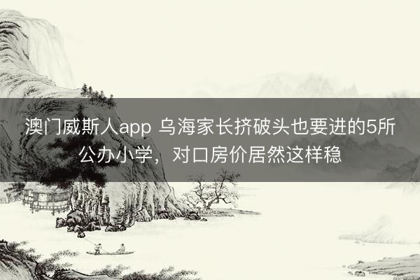 澳门威斯人app 乌海家长挤破头也要进的5所公办小学，对口房价居然这样稳
