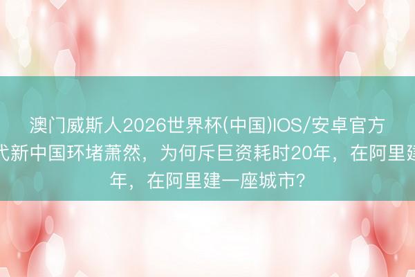 澳门威斯人2026世界杯(中国)IOS/安卓官方下载 60年代新中国环堵萧然，为何斥巨资耗时20年，在阿里建一座城市？
