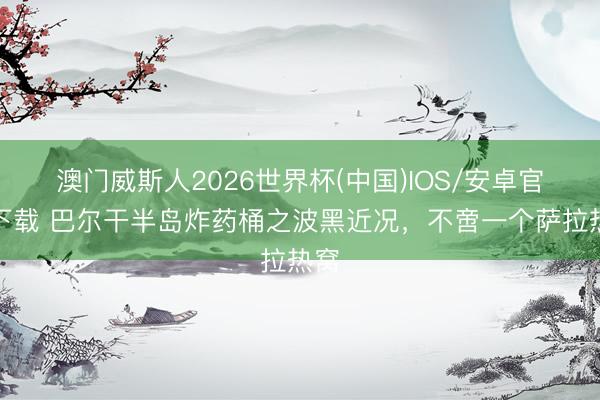 澳门威斯人2026世界杯(中国)IOS/安卓官方下载 巴尔干半岛炸药桶之波黑近况,不啻一个萨拉热窝