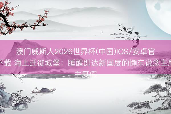 澳门威斯人2026世界杯(中国)IOS/安卓官方下载 海上迁徙城堡：睡醒即达新国度的懒东说念主度假