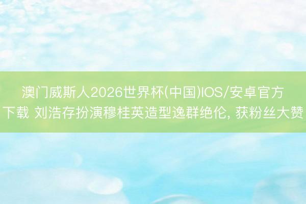 澳门威斯人2026世界杯(中国)IOS/安卓官方下载 刘浩存扮演穆桂英造型逸群绝伦， 获粉丝大赞