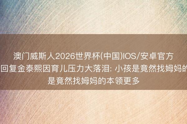 澳门威斯人2026世界杯(中国)IOS/安卓官方下载 Rain回复金泰熙因育儿压力大落泪: 小孩是竟然找姆妈的本领更多