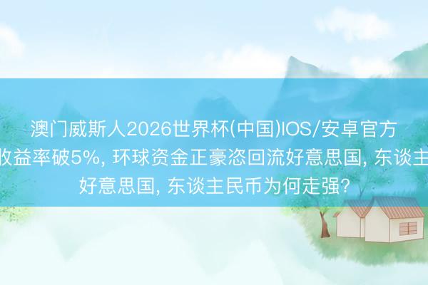 澳门威斯人2026世界杯(中国)IOS/安卓官方下载 好意思债收益率破5%， 环球资金正豪恣回流好意思国， 东谈主民币为何走强?