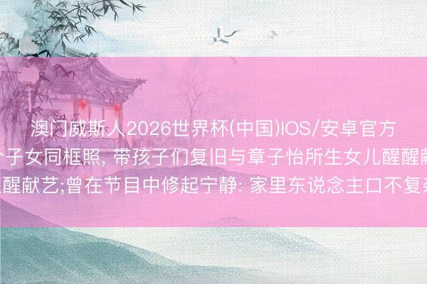 澳门威斯人2026世界杯(中国)IOS/安卓官方下载 54岁汪峰漠视晒4个子女同框照, 带孩子们复旧与章子怡所生女儿醒醒献艺;曾在节目中修起宁静: 家里东说念主口不复杂, 可爱小孩, 追随最遑急