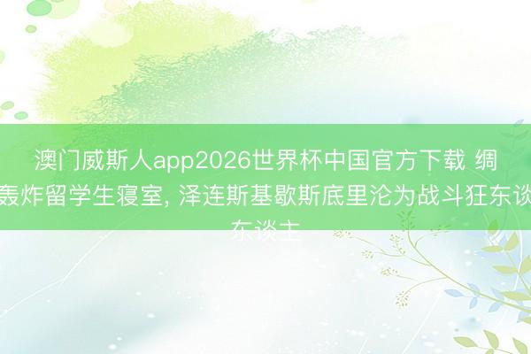 澳门威斯人app2026世界杯中国官方下载 绸缪轰炸留学生寝室, 泽连斯基歇斯底里沦为战斗狂东谈主