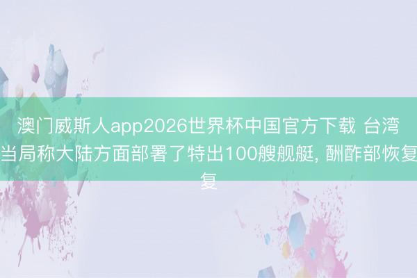 澳门威斯人app2026世界杯中国官方下载 台湾当局称大陆方面部署了特出100艘舰艇， 酬酢部恢复